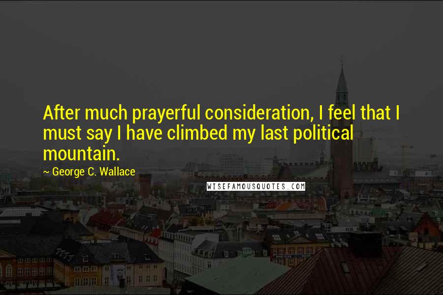 George C. Wallace quotes: After much prayerful consideration, I feel that I must say I have climbed my last political mountain.