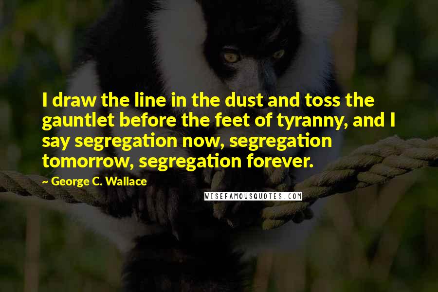 George C. Wallace quotes: I draw the line in the dust and toss the gauntlet before the feet of tyranny, and I say segregation now, segregation tomorrow, segregation forever.