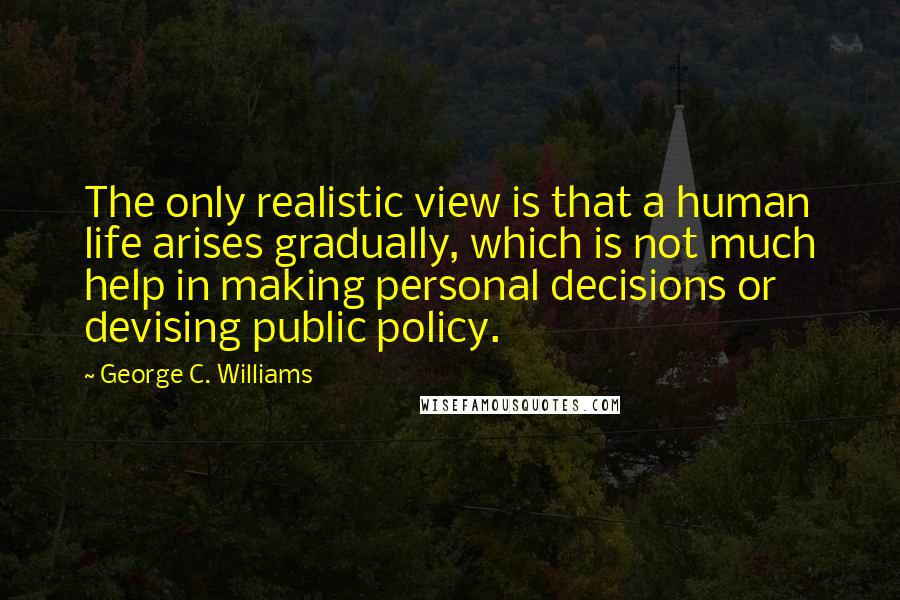 George C. Williams quotes: The only realistic view is that a human life arises gradually, which is not much help in making personal decisions or devising public policy.