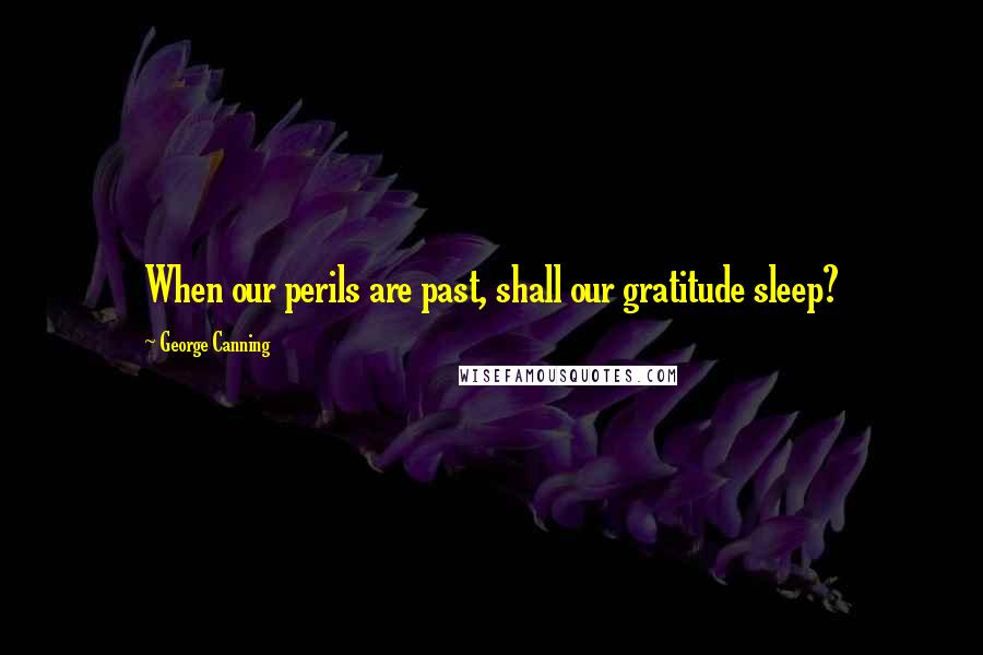 George Canning quotes: When our perils are past, shall our gratitude sleep?