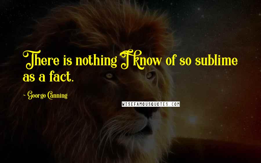 George Canning quotes: There is nothing I know of so sublime as a fact.