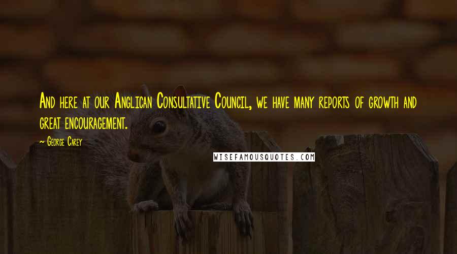 George Carey quotes: And here at our Anglican Consultative Council, we have many reports of growth and great encouragement. George Carey quotes: And here at our Anglican Consultative Council, we have many reports of growth and great encouragement.