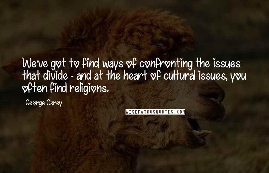 George Carey quotes: We've got to find ways of confronting the issues that divide - and at the heart of cultural issues, you often find religions. George Carey quotes: We've got to find ways of confronting the issues that divide - and at the heart of cultural issues, you often find religions.