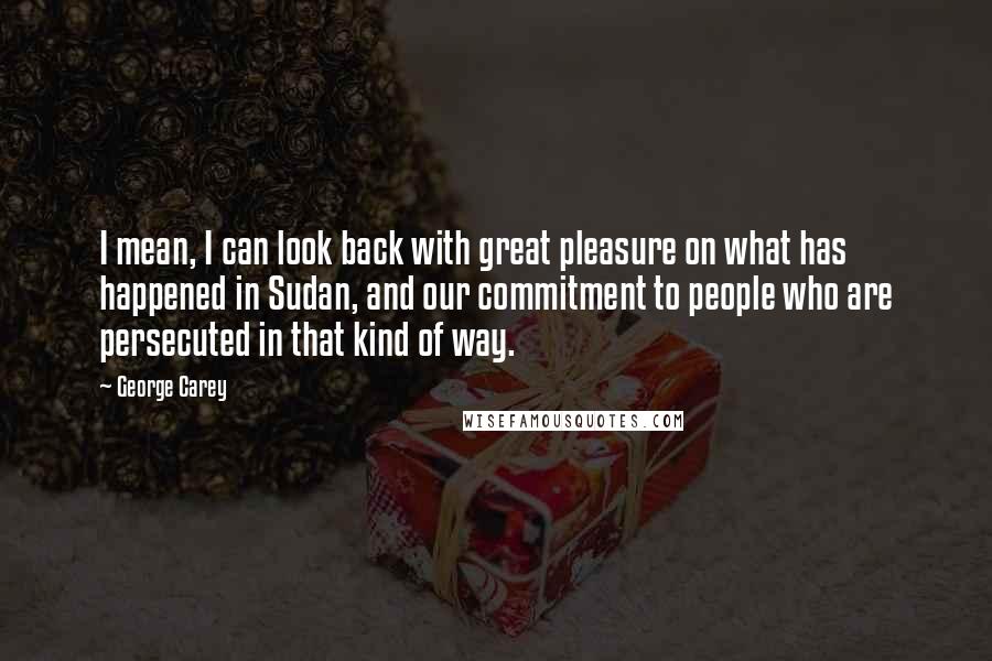 George Carey quotes: I mean, I can look back with great pleasure on what has happened in Sudan, and our commitment to people who are persecuted in that kind of way. George Carey quotes: I mean, I can look back with great pleasure on what has happened in Sudan, and our commitment to people who are persecuted in that kind of way.