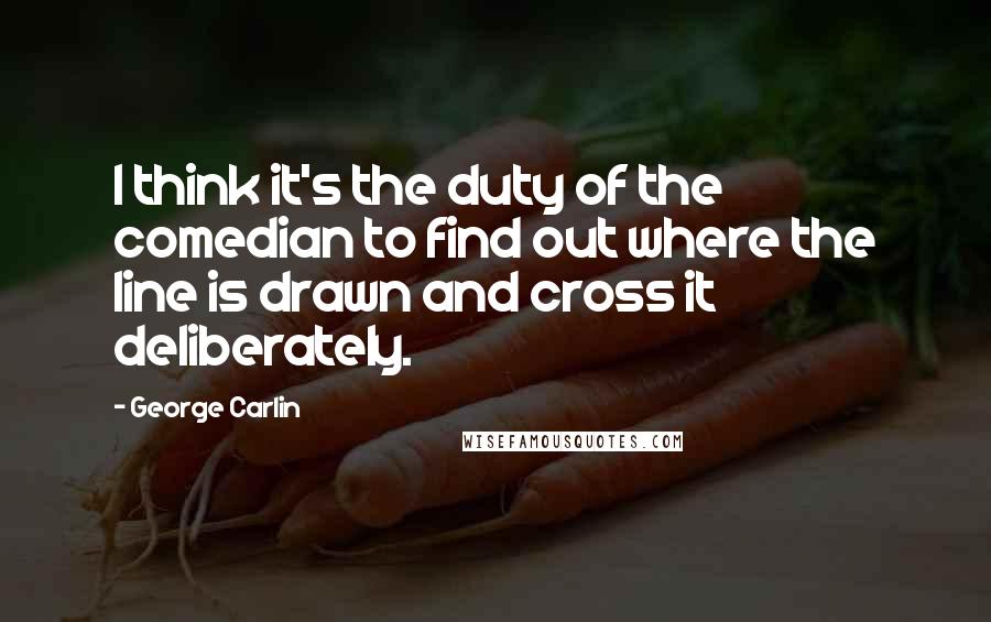 George Carlin quotes: I think it's the duty of the comedian to find out where the line is drawn and cross it deliberately.