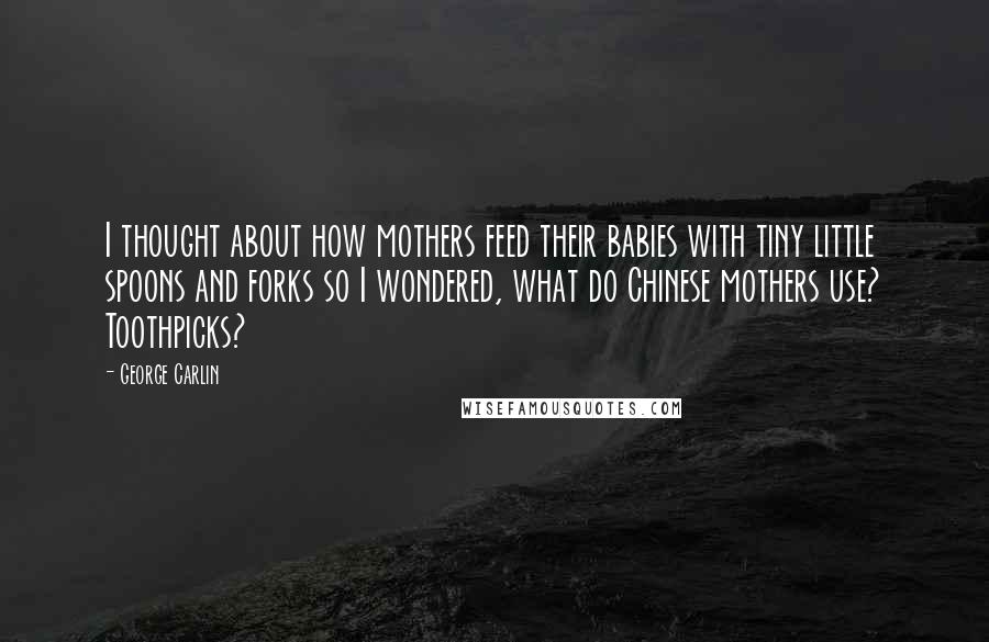 George Carlin quotes: I thought about how mothers feed their babies with tiny little spoons and forks so I wondered, what do Chinese mothers use? Toothpicks?