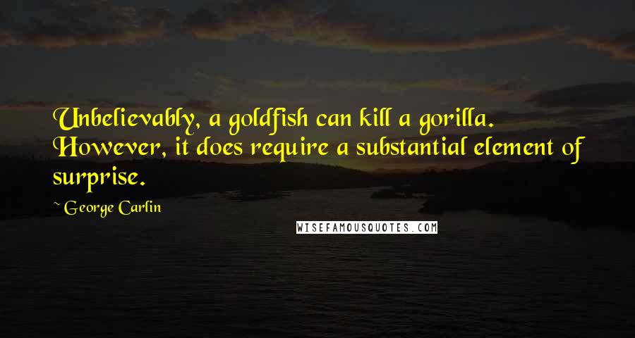 George Carlin quotes: Unbelievably, a goldfish can kill a gorilla. However, it does require a substantial element of surprise.