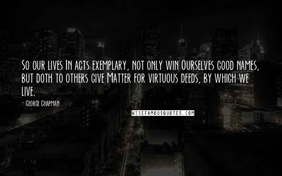 George Chapman quotes: So our lives In acts exemplary, not only win Ourselves good names, but doth to others give Matter for virtuous deeds, by which we live.