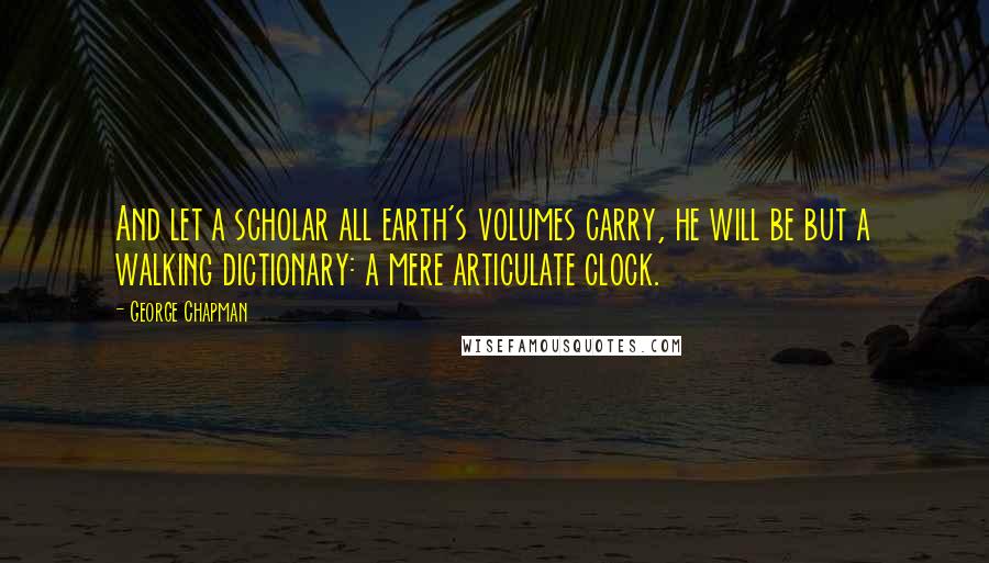 George Chapman quotes: And let a scholar all earth's volumes carry, he will be but a walking dictionary: a mere articulate clock.