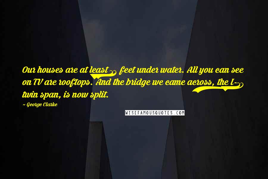 George Clarke quotes: Our houses are at least 12 feet under water. All you can see on TV are rooftops. And the bridge we came across, the I-10 twin span, is now split.