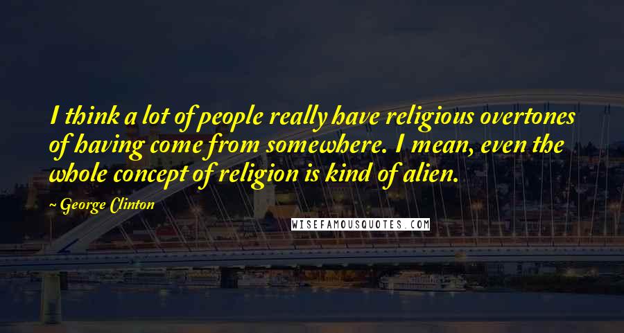 George Clinton quotes: I think a lot of people really have religious overtones of having come from somewhere. I mean, even the whole concept of religion is kind of alien.