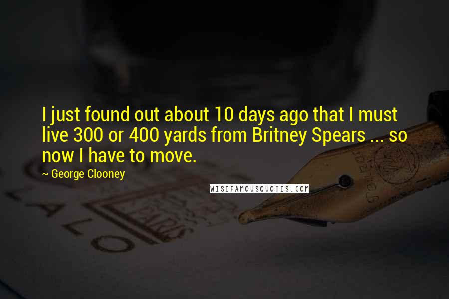 George Clooney quotes: I just found out about 10 days ago that I must live 300 or 400 yards from Britney Spears ... so now I have to move.