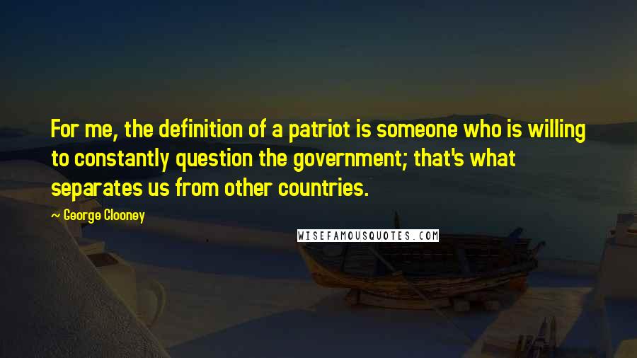 George Clooney quotes: For me, the definition of a patriot is someone who is willing to constantly question the government; that's what separates us from other countries. George Clooney quotes: For me, the definition of a patriot is someone who is willing to constantly question the government; that's what separates us from other countries.