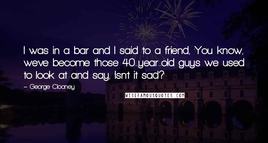 George Clooney quotes: I was in a bar and I said to a friend, 'You know, we've become those 40-year-old guys we used to look at and say, 'Isn't it sad?' George Clooney quotes: I was in a bar and I said to a friend, 'You know, we've become those 40-year-old guys we used to look at and say, 'Isn't it sad?'