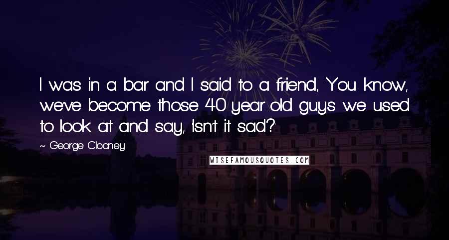 George Clooney quotes: I was in a bar and I said to a friend, 'You know, we've become those 40-year-old guys we used to look at and say, 'Isn't it sad?'