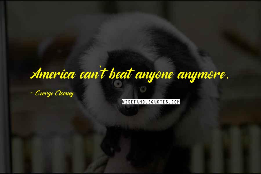 George Clooney quotes: America can't beat anyone anymore.