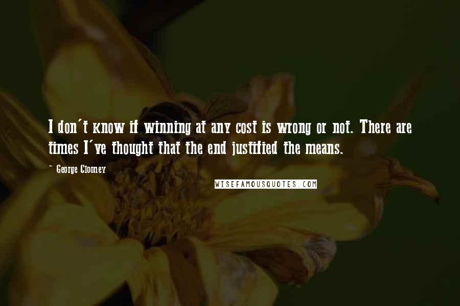 George Clooney quotes: I don't know if winning at any cost is wrong or not. There are times I've thought that the end justified the means.