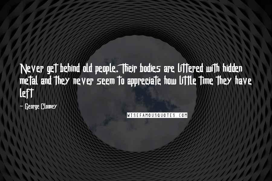 George Clooney quotes: Never get behind old people. Their bodies are littered with hidden metal and they never seem to appreciate how little time they have left George Clooney quotes: Never get behind old people. Their bodies are littered with hidden metal and they never seem to appreciate how little time they have left
