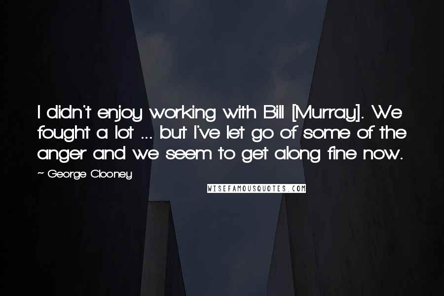George Clooney quotes: I didn't enjoy working with Bill [Murray]. We fought a lot ... but I've let go of some of the anger and we seem to get along fine now.