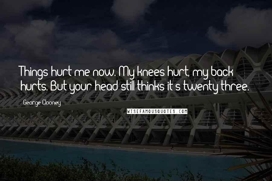 George Clooney quotes: Things hurt me now. My knees hurt, my back hurts. But your head still thinks it's twenty-three.