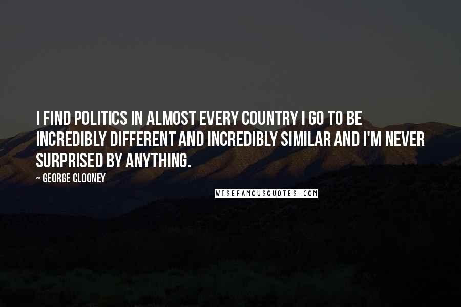 George Clooney quotes: I find politics in almost every country I go to be incredibly different and incredibly similar and I'm never surprised by anything.