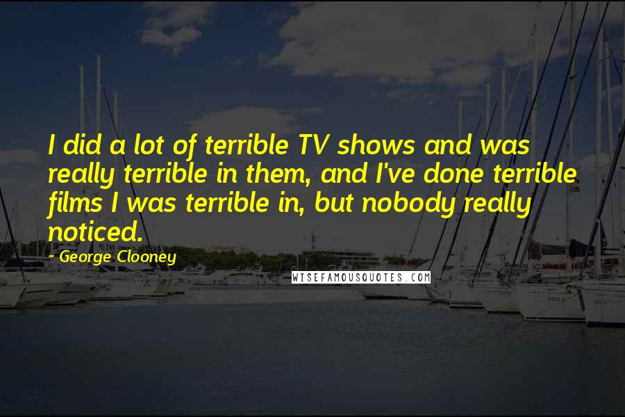 George Clooney quotes: I did a lot of terrible TV shows and was really terrible in them, and I've done terrible films I was terrible in, but nobody really noticed. George Clooney quotes: I did a lot of terrible TV shows and was really terrible in them, and I've done terrible films I was terrible in, but nobody really noticed.