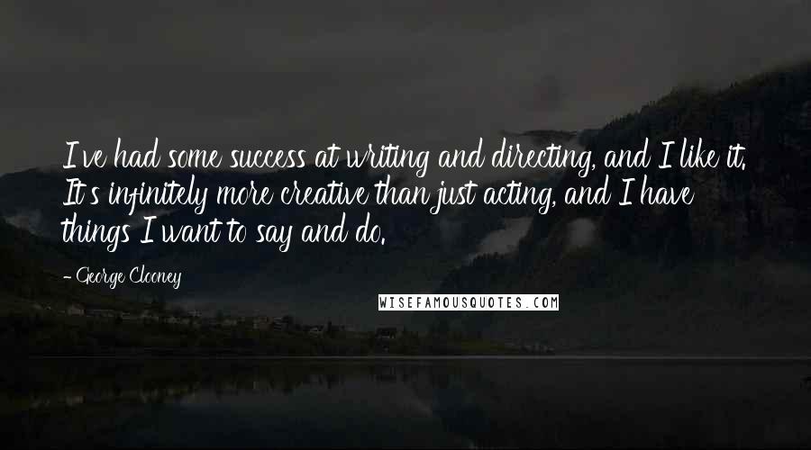 George Clooney quotes: I've had some success at writing and directing, and I like it. It's infinitely more creative than just acting, and I have things I want to say and do. George Clooney quotes: I've had some success at writing and directing, and I like it. It's infinitely more creative than just acting, and I have things I want to say and do.