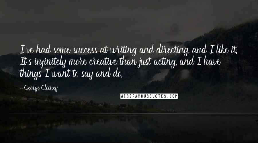 George Clooney quotes: I've had some success at writing and directing, and I like it. It's infinitely more creative than just acting, and I have things I want to say and do.