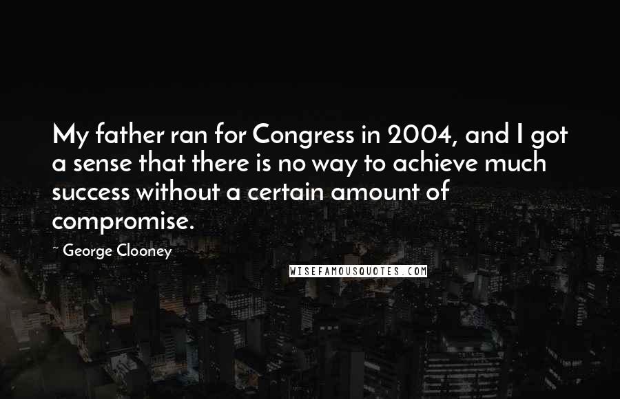 George Clooney quotes: My father ran for Congress in 2004, and I got a sense that there is no way to achieve much success without a certain amount of compromise. George Clooney quotes: My father ran for Congress in 2004, and I got a sense that there is no way to achieve much success without a certain amount of compromise.