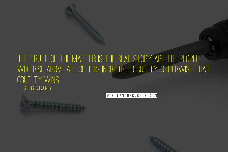 George Clooney quotes: The truth of the matter is the real story are the people who rise above all of this incredible cruelty. Otherwise that cruelty wins. George Clooney quotes: The truth of the matter is the real story are the people who rise above all of this incredible cruelty. Otherwise that cruelty wins.