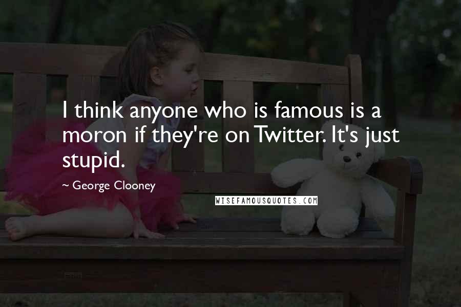 George Clooney quotes: I think anyone who is famous is a moron if they're on Twitter. It's just stupid.