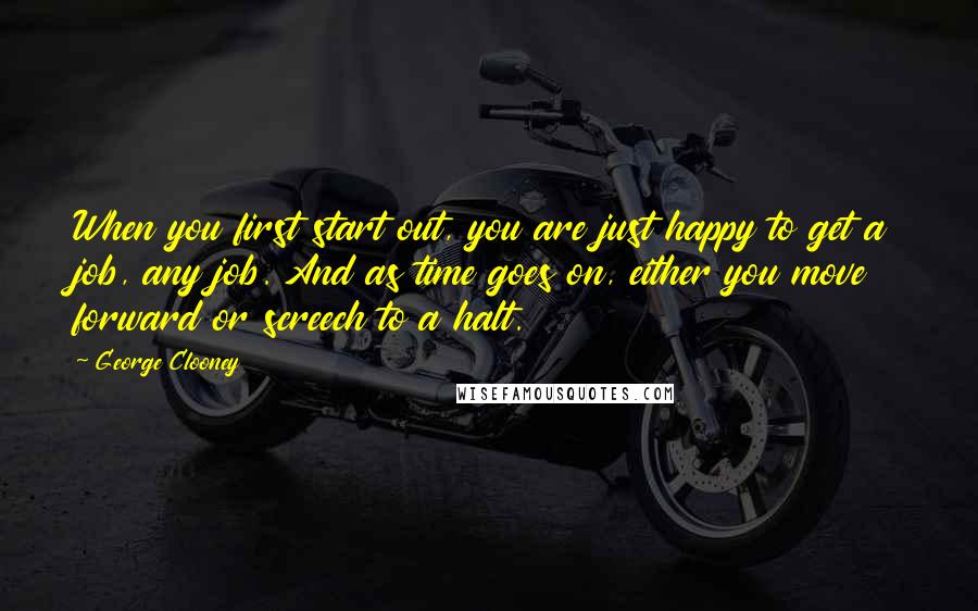George Clooney quotes: When you first start out, you are just happy to get a job, any job. And as time goes on, either you move forward or screech to a halt. George Clooney quotes: When you first start out, you are just happy to get a job, any job. And as time goes on, either you move forward or screech to a halt.