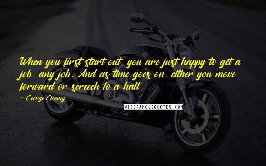 George Clooney quotes: When you first start out, you are just happy to get a job, any job. And as time goes on, either you move forward or screech to a halt.