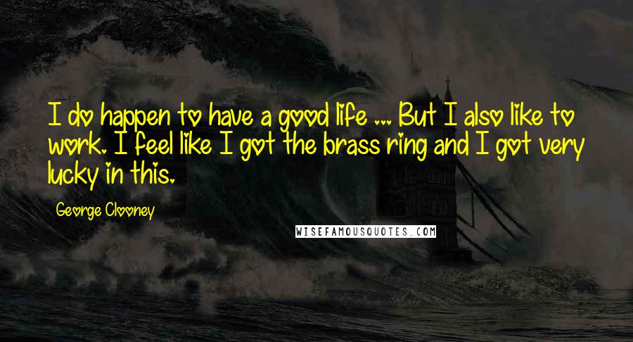 George Clooney quotes: I do happen to have a good life ... But I also like to work. I feel like I got the brass ring and I got very lucky in this. George Clooney quotes: I do happen to have a good life ... But I also like to work. I feel like I got the brass ring and I got very lucky in this.