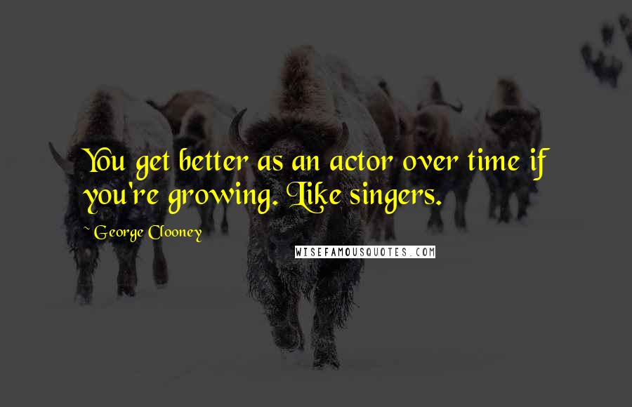 George Clooney quotes: You get better as an actor over time if you're growing. Like singers.