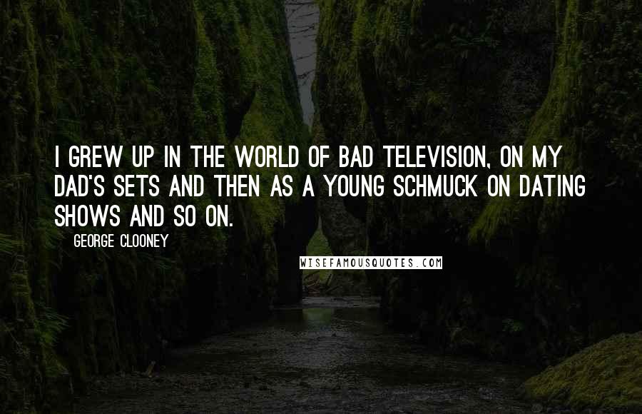 George Clooney quotes: I grew up in the world of bad television, on my dad's sets and then as a young schmuck on dating shows and so on. George Clooney quotes: I grew up in the world of bad television, on my dad's sets and then as a young schmuck on dating shows and so on.