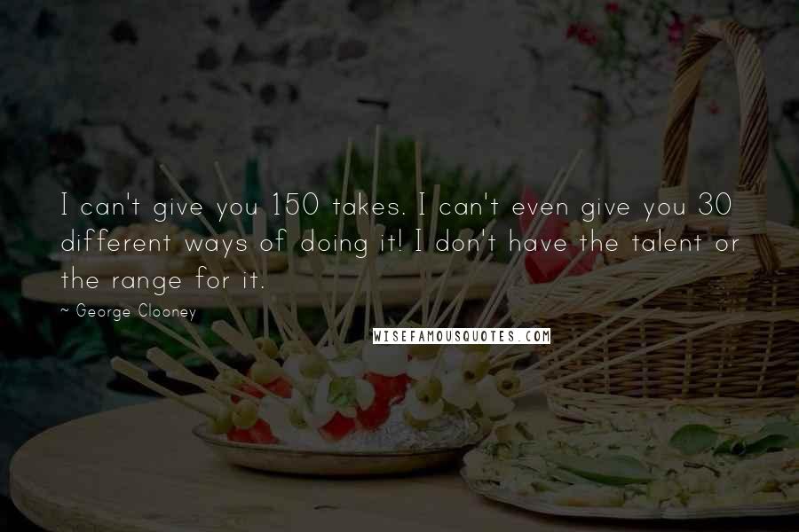 George Clooney quotes: I can't give you 150 takes. I can't even give you 30 different ways of doing it! I don't have the talent or the range for it. George Clooney quotes: I can't give you 150 takes. I can't even give you 30 different ways of doing it! I don't have the talent or the range for it.