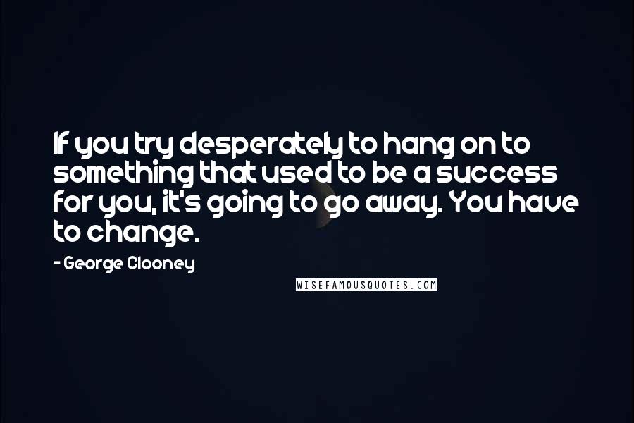 George Clooney quotes: If you try desperately to hang on to something that used to be a success for you, it's going to go away. You have to change.
