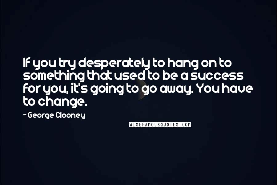 George Clooney quotes: If you try desperately to hang on to something that used to be a success for you, it's going to go away. You have to change. George Clooney quotes: If you try desperately to hang on to something that used to be a success for you, it's going to go away. You have to change.