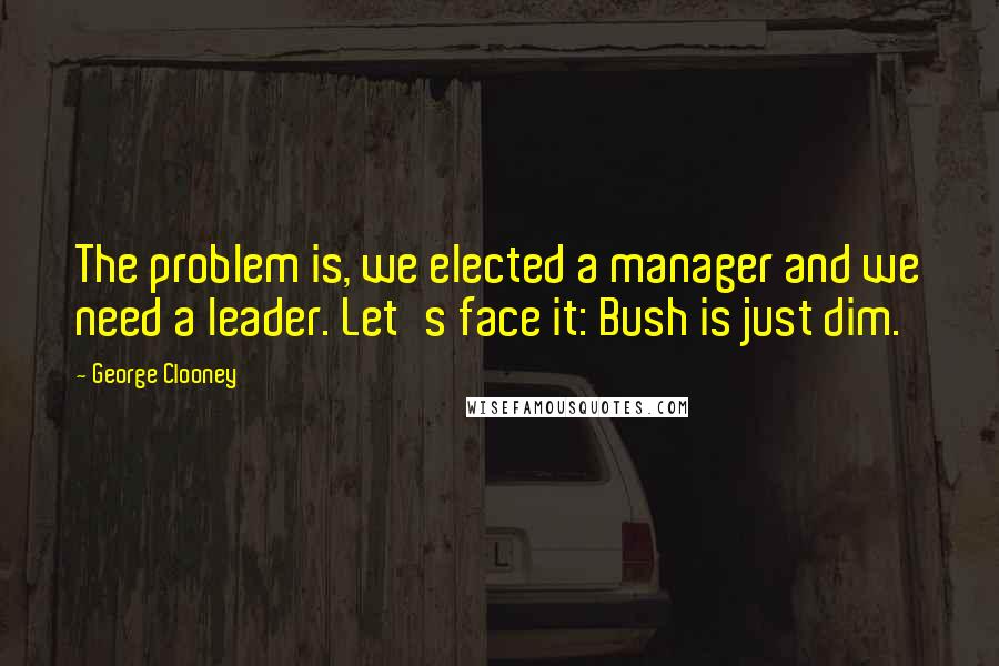 George Clooney quotes: The problem is, we elected a manager and we need a leader. Let's face it: Bush is just dim.