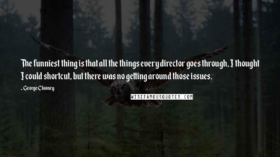 George Clooney quotes: The funniest thing is that all the things every director goes through, I thought I could shortcut, but there was no getting around those issues. George Clooney quotes: The funniest thing is that all the things every director goes through, I thought I could shortcut, but there was no getting around those issues.