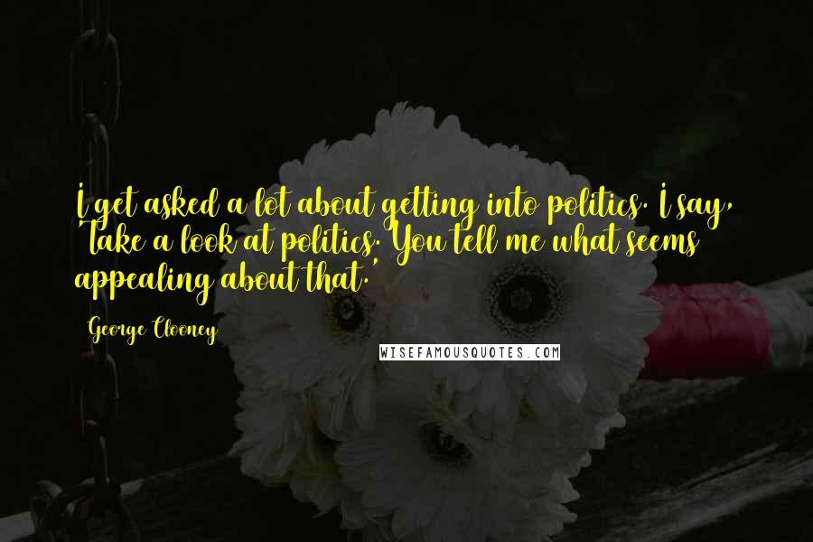 George Clooney quotes: I get asked a lot about getting into politics. I say, 'Take a look at politics. You tell me what seems appealing about that.' George Clooney quotes: I get asked a lot about getting into politics. I say, 'Take a look at politics. You tell me what seems appealing about that.'