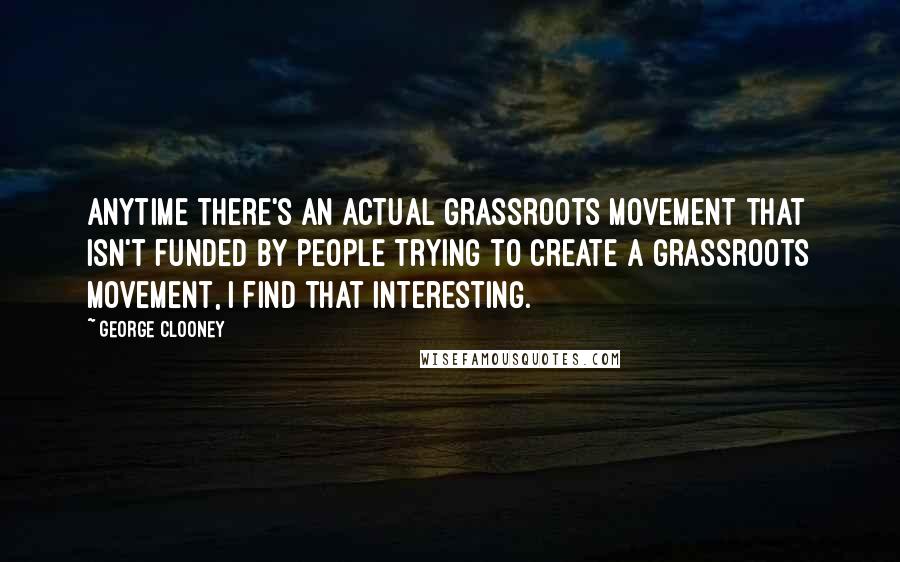 George Clooney quotes: Anytime there's an actual grassroots movement that isn't funded by people trying to create a grassroots movement, I find that interesting.