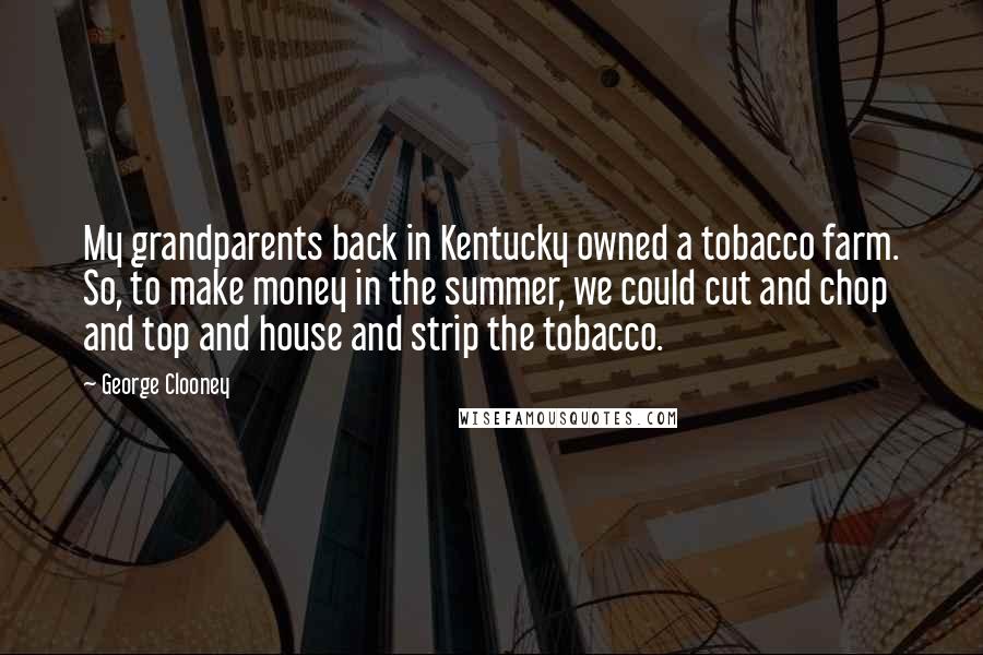 George Clooney quotes: My grandparents back in Kentucky owned a tobacco farm. So, to make money in the summer, we could cut and chop and top and house and strip the tobacco. George Clooney quotes: My grandparents back in Kentucky owned a tobacco farm. So, to make money in the summer, we could cut and chop and top and house and strip the tobacco.