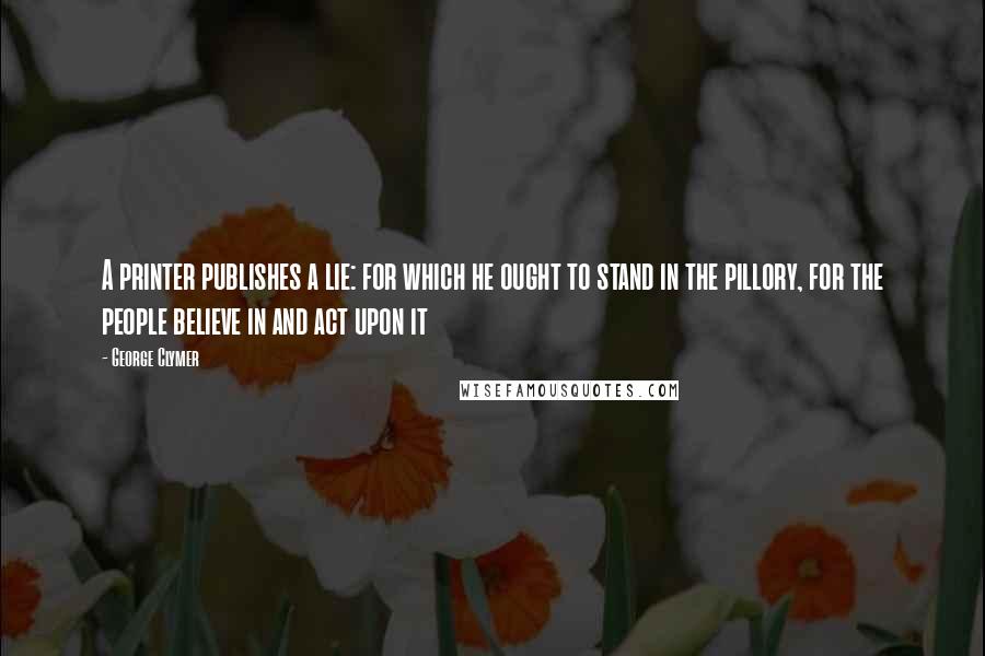 George Clymer quotes: A printer publishes a lie: for which he ought to stand in the pillory, for the people believe in and act upon it