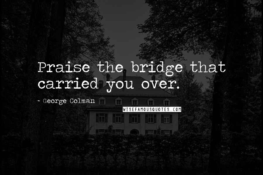 George Colman quotes: Praise the bridge that carried you over.