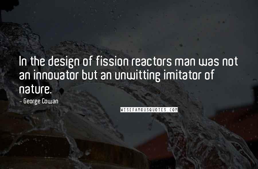 George Cowan quotes: In the design of fission reactors man was not an innovator but an unwitting imitator of nature.