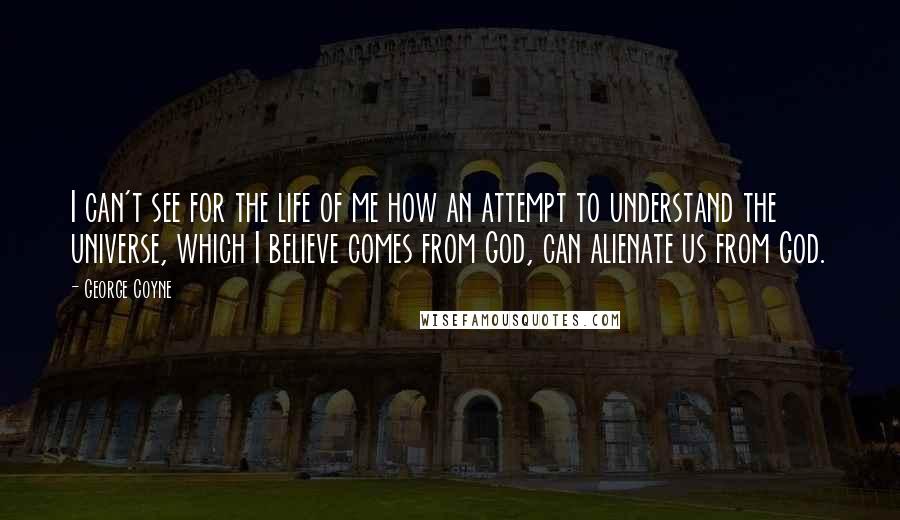 George Coyne quotes: I can't see for the life of me how an attempt to understand the universe, which I believe comes from God, can alienate us from God.