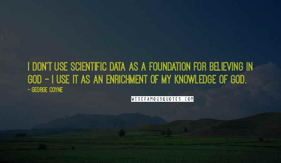 George Coyne quotes: I don't use scientific data as a foundation for believing in God - I use it as an enrichment of my knowledge of God.