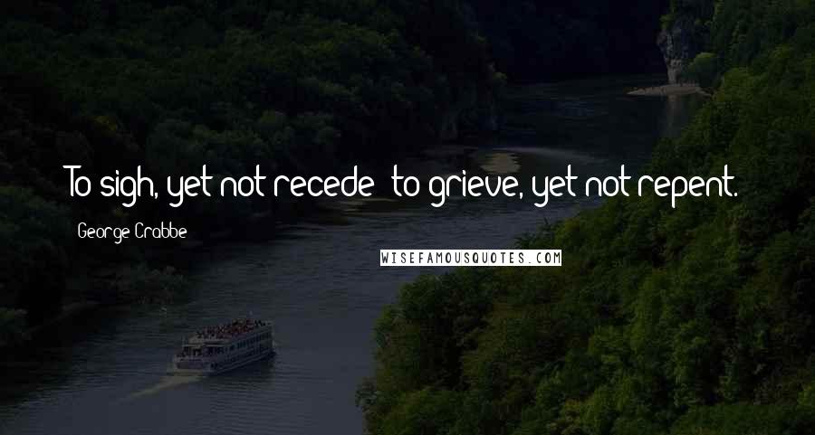 George Crabbe quotes: To sigh, yet not recede; to grieve, yet not repent.